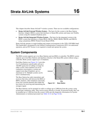 Page 653Strata DK I&M 5/9916-1
Strata AirLink Systems
Strata AirLink Systems16
This chapter describes Strata AirLink™ wireless systems. There are two available configurations:
©Strata AirLink External Wireless System – The basis for this system is the Base Station 
Interface Adapter (BSIA) system that interfaces to Strata DK systems and many non-Toshiba 
systems using the standard telephone ports.
©Strata AirLink Integrated Wireless System – The basis for the integrated version is the 
RWIU system that...