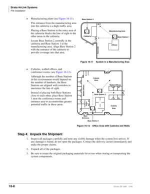 Page 660Strata AirLink Systems
Pre-installation
16-8Strata DK I&M 5/99
©Manufacturing plant (see Figure 16-11).
The entrance from the manufacturing area 
into the cafeteria is a high-traffic area.
Placing a Base Station in the entry area of 
the cafeteria blocks the line of sight to the 
other areas in the cafeteria.
Locate Base Station 2 centrally in the 
cafeteria and Base Station 1 in the 
manufacturing area. Align Base Station 2 
with the entrance of the cafeteria to 
provide coverage into that area....