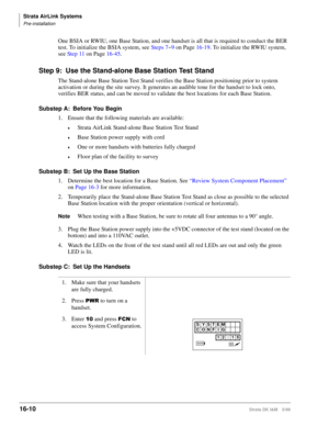 Page 662Strata AirLink Systems
Pre-installation
16-10Strata DK I&M 5/99
One BSIA or RWIU, one Base Station, and one handset is all that is required to conduct the BER 
test. To initialize the BSIA system, see Steps 7~9 on Page 16-19. To initialize the RWIU system, 
see Step 11 on Page 16-45.
Step 9: Use the Stand-alone Base Station Test Stand
The Stand-alone Base Station Test Stand verifies the Base Station positioning prior to system 
activation or during the site survey. It generates an audible tone for the...