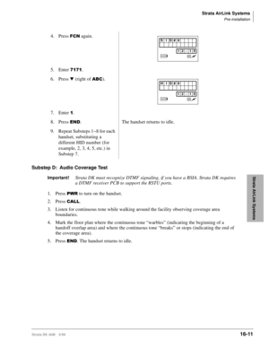 Page 663Strata AirLink Systems
Pre-installation
Strata DK I&M 5/9916-11
Strata AirLink Systems
Substep D: Audio Coverage Test
Important!Strata DK must recognize DTMF signaling, if you have a BSIA. Strata DK requires 
a DTMF receiver PCB to support the RSTU ports.
1. Press 
3:5 to turn on the handset.
2. Press 
&$//.
3. Listen for continuous tone while walking around the facility observing coverage area 
boundaries.
4.Mark the floor plan where the continuous tone “warbles” (indicating the beginning of a 
handoff...