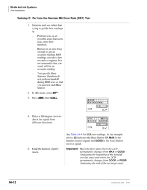 Page 664Strata AirLink Systems
Pre-installation
16-12Strata DK I&M 5/99
Substep E: Perform the Handset Bit Error Rate (BER) Test
1. Simulate real use rather than 
trying to get the best readings 
by:
©Perform tests in all 
possible areas that users 
may carry their 
handsets.
©Remain in an area long 
enough to get an 
accurate reading. BER 
readings can take a few 
seconds to register. It is 
recommended that you 
stand still for an 
accurate reading.
©Test specific Base 
Stations. Handsets do 
not perform...