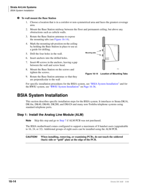 Page 666Strata AirLink Systems
BSIA System Installation
16-14Strata DK I&M 5/99
lTo wall mount the Base Station
1. Choose a location that is in a corridor or non-symmetrical area and faces the greatest coverage 
area.
2. Mount the Base Station midway between the floor and permanent ceiling, but above any 
obstructions such as cubicle walls.
3. Rotate the Base Station antennas to expose 
the mounting tabs (see Figure 16-14).
4. Mark the mounting tab position on the ceiling 
by holding the Base Station in place to...