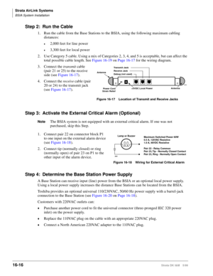 Page 668Strata AirLink Systems
BSIA System Installation
16-16Strata DK I&M 5/99
Step 2: Run the Cable
1. Run the cable from the Base Stations to the BSIA, using the following maximum cabling 
distances:
©2,000 feet for line power
©3,300 feet for local power
2. Use Category 5 cable. Using a mix of Categories 2, 3, 4, and 5 is acceptable, but can affect the 
total possible cable length. See Figure 16-19 on Page 16-17 for the wiring diagram.
3. Connect the transmit cable 
(pair 21 or 25) to the receive 
side (see...