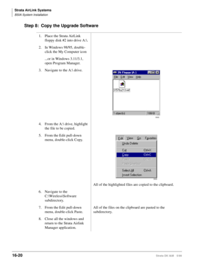 Page 672Strata AirLink Systems
BSIA System Installation
16-20Strata DK I&M 5/99
Step 8: Copy the Upgrade Software
1. Place the Strata AirLink 
floppy disk #2 into drive A:\.
2. In Windows 98/95, double-
click the My Computer icon
...or in Windows 3.11/3.1, 
open Program Manager. 
3. Navigate to the A: drive.
4. From the A:\ drive, highlight 
the file to be copied.
5. From the Edit pull-down 
menu, double-click Copy.
All of the highlighted files are copied to the clipboard.
6. Navigate to the...