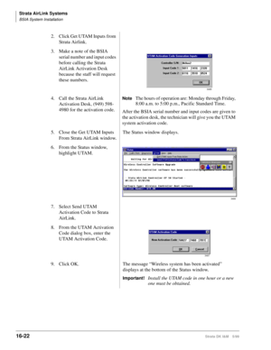 Page 674Strata AirLink Systems
BSIA System Installation
16-22Strata DK I&M 5/99
2. Click Get UTAM Inputs from 
Strata Airlink.
3. Make a note of the BSIA 
serial number and input codes 
before calling the Strata 
AirLink Activation Desk 
because the staff will request 
these numbers.
4. Call the Strata AirLink 
Activation Desk, (949) 598-
4980 for the activation code.
NoteThe hours of operation are: Monday through Friday, 
8:00 a.m. to 5:00 p.m., Pacific Standard Time.
After the BSIA serial number and input...