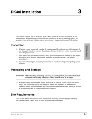 Page 69Strata DK I&M 5/993-1
DK40i Installation
DK40i Installation3
This chapter explains how to install the Strata DK40i system. It includes information on site 
requirements, wiring diagrams, and step-by-step instructions on how to install the unit(s), the 
ground wiring, AC power cabling, reserve power (battery backup) cabling, and PCB cabling.
Inspection
1. When the system is received, examine all packages carefully and note any visible damage. If 
any damage is found, do not open the packages. Contact the...