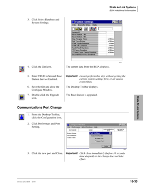 Page 687Strata AirLink Systems
BSIA Additional Information
Strata DK I&M 5/9916-35
Strata AirLink Systems
Communications Port Change 
3. Click Select Database and 
System Settings.
4. Click the Get icon. The current data from the BSIA displays.
5. Enter TRUE in Second Base 
Station Service Enabled.
Important!Do not perform this step without getting the 
current system settings first, or all data is 
overwritten.
6. Save the file and close the 
Configure Window.The Desktop Toolbar displays.
7. Double-click the...