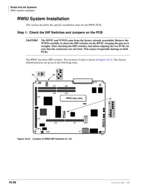 Page 688Strata AirLink Systems
RWIU System Installation
16-36Strata DK I&M 5/99
RWIU System Installation
This section describes the specific installation steps for the RWIU PCB.
Step 1: Check the DIP Switches and Jumpers on the PCB
CAUTION!The RWIU and WWIS come from the factory already assembled. Remove the 
WWIS carefully to check the DIP switches on the RWIU, keeping the pins on it 
straight. After checking the DIP switches, but before aligning the two PCBs, be 
sure that the connectors are not bent. This...