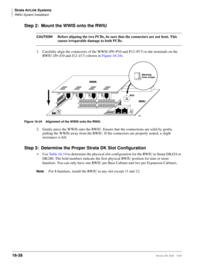 Page 690Strata AirLink Systems
RWIU System Installation
16-38Strata DK I&M 5/99
Step 2: Mount the WWIS onto the RWIU
CAUTION!Before aligning the two PCBs, be sure that the connectors are not bent. This 
causes irreparable damage to both PCBs.
1. Carefully align the connectors of the WWIS (P9~P10 and P12~P17) to the terminals on the 
RWIU (J9~J10 and J12~J17) (shown in Figure 16-24).
Figure 16-24 Alignment of the WWIS onto the RWIU
2. Gently press the WWIS onto the RWIU. Ensure that the connections are solid by...