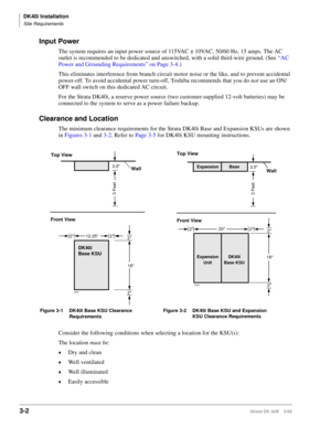 Page 70DK40i Installation
Site Requirements
3-2Strata DK I&M    5/99
Input Power
The system requires an input power source of 115VAC ± 10VAC, 50/60 Hz, 15 amps. The AC 
outlet is recommended to be dedicated and unswitched, with a solid third-wire ground. (See “AC 
Power and Grounding Requirements” on Page 3-4.)
This eliminates interference from branch circuit motor noise or the like, and to prevent accidental 
power-off. To avoid accidental power turn-off, Toshiba recommends that you do not use an ON/
OFF wall...