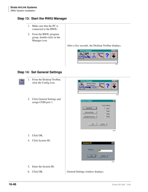 Page 698Strata AirLink Systems
RWIU System Installation
16-46Strata DK I&M 5/99
Step 13: Start the RWIU Manager
Step 14: Set General Settings
1. Make sure that the PC is 
connected to the RWIU.
2. From the RWIU program 
group, double-click on the 
Manager icon.
After a few seconds, the Desktop Toolbar displays.
1. From the Desktop Toolbar, 
click the Config icon.
2. Click General Settings and 
assign COM port 1.
3. Click OK.
4. Click System ID.
5. Enter the System ID.
6. Click OK. General Settings window...