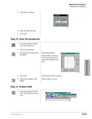 Page 699Strata AirLink Systems
RWIU System Installation
Strata DK I&M 5/9916-47
Strata AirLink Systems
Step 15: Enter the Handset IDs
Step 16: Enable UTAM
7. Click Time and Date.
8. Enter the Date and time.
9. Click OK.
1. From the Desktop Toolbar, 
click the Config icon.
2. Click User Database.
3. Download the settings from 
the RWIU.Default IDs display.
Handset IDs do not have 
to be in numerical order 
and can be changed at any 
time.
4. Click OK. The Desktop Toolbar displays.
5. Upload the settings to the...