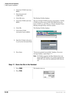 Page 700Strata AirLink Systems
RWIU System Installation
16-48Strata DK I&M 5/99
Step 17: Store the IDs in the Handset
2. Click Get UTAM Code from 
RW IU .
3. Enter the password 
LABUTAM.
4. Click OK twice. The Desktop Toolbar displays.
5. Click Get UTAM code from 
RW IU .The new 20-digit UTAM activation code displays. Call the 
UTAM Activation desk at (949) 598-4980 between the 
hours of 8:00 a.m. and 5:00 p.m. (Pacific Standard Time), 
Monday through Friday with this number.
6. Click OK. The Desktop Toolbar...