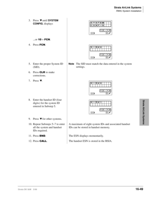 Page 701Strata AirLink Systems
RWIU System Installation
Strata DK I&M 5/9916-49
Strata AirLink Systems
3. Press t until SYSTEM 
CONFIG.
 
displays
...or 
 + )&1.
4. Press 
)&1.
5. Enter the proper System ID 
(SID).
NoteThe SID must match the data entered in the system 
settings.
6. Press 
&/5to make 
corrections.
7. Press 
t.
8. Enter the handset ID (four 
digits) for the system ID 
entered in Substep 5.
9. Press 
t for other systems.
10. Repeat Substeps 5~7 to enter 
all the system and handset 
IDs...