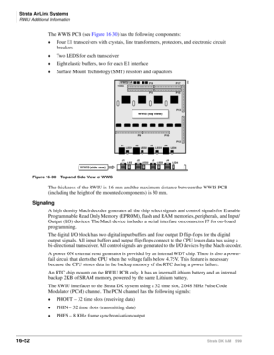 Page 704Strata AirLink Systems
RWIU Additional Information
16-52Strata DK I&M 5/99
The WWIS PCB (see Figure 16-30) has the following components:
©Four E1 transceivers with crystals, line transformers, protectors, and electronic circuit 
breakers
©Two LEDS for each transceiver
©Eight elastic buffers, two for each E1 interface
©Surface Mount Technology (SMT) resistors and capacitors
Figure 16-30 Top and Side View of WWIS
The thickness of the RWIU is 1.6 mm and the maximum distance between the WWIS PCB 
(including...