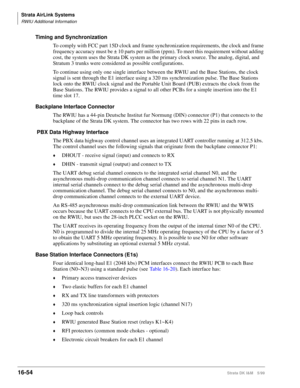 Page 706Strata AirLink Systems
RWIU Additional Information
16-54Strata DK I&M 5/99
Timing and Synchronization
To comply with FCC part 15D clock and frame synchronization requirements, the clock and frame 
frequency accuracy must be ± 10 parts per million (ppm). To meet this requirement without adding 
cost, the system uses the Strata DK system as the primary clock source. The analog, digital, and 
Stratum 3 trunks were considered as possible configurations.
To continue using only one single interface between the...