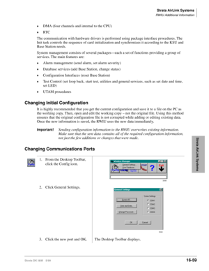 Page 711Strata AirLink Systems
RWIU Additional Information
Strata DK I&M 5/9916-59
Strata AirLink Systems
©DMA (four channels and internal to the CPU)
©RT C
The communication with hardware drivers is performed using package interface procedures. The 
Init task controls the sequence of card initialization and synchronizes it according to the KSU and 
Base Station needs.
System management consists of several packages—each a set of functions providing a group of 
services. The main features are:
©Alarm management...