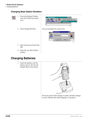 Page 714Strata AirLink Systems
Charging Batteries
16-62Strata DK I&M 5/99
Changing Base Station Numbers
Charging Batteries
1. From the Desktop Toolbar, 
click the UTAM Activation 
icon.
2. Click Change BS Num. You are prompted for a password.
3. Enter the password and click 
OK.
4. Enter the new Base Station 
number.
1. Insert the handset with the 
battery (power off) into the 
Charger Base front pocket.
The front pocket LED changes to amber and then changes 
to red to indicate that rapid charging is in...