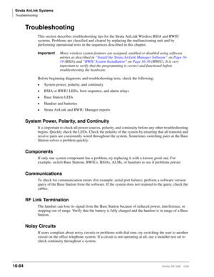 Page 716Strata AirLink Systems
Troubleshooting
16-64Strata DK I&M 5/99
Troubleshooting
This section describes troubleshooting tips for the Strata AirLink Wireless BSIA and RWIU 
systems. Problems are classified and cleared by replacing the malfunctioning unit and by 
performing operational tests in the sequences described in this chapter.
Important!Many wireless system features are assigned, enabled or disabled using software 
entries as described in “Install the Strata AirLink Manager Software” on Page 16-
19...