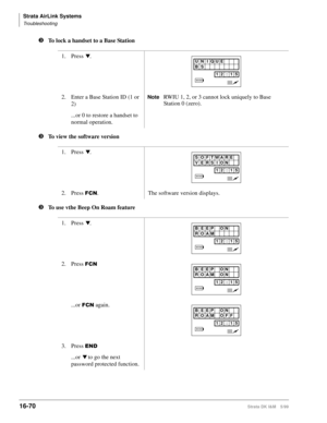 Page 722Strata AirLink Systems
Troubleshooting
16-70Strata DK I&M 5/99
lTo lock a handset to a Base Station
lTo view the software version
lTo use vthe Beep On Roam feature1. Press 
t.
2. Enter a Base Station ID (1 or 
2)
NoteRWIU 1, 2, or 3 cannot lock uniquely to Base 
Station 0 (zero).
...or 0 to restore a handset to 
normal operation.
1. Press 
t.
2. Press 
)&1. The software version displays.
1. Press 
t.
2. Press 
)&1
...or )&1 again.
3. Press 
(1
...or t to go the next 
password protected function.
UN IQUE...