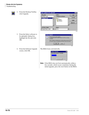 Page 730Strata AirLink Systems
Troubleshooting
16-78Strata DK I&M 5/99
2. From the Desktop Toolbar, 
click Upgrade.
3. From the Select software to 
be uploaded: dialog box, 
highlight the file and click 
OK.
4. From the Software Upgrade 
screen, click OK.The BSIA boots automatically.
NoteIf the BSIA does not boot automatically within a 
few seconds, which occurs sometimes during the 
initial upgrade, press the reset button on the BSIA.
3279
3497
3492 