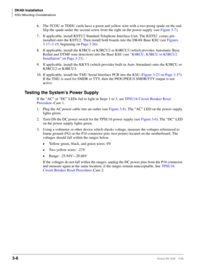 Page 74DK40i Installation
KSU Mounting Considerations
3-6Strata DK I&M    5/99
6. The TCOU or TDDU cards have a green and yellow wire with a two-prong spade on the end. 
Slip the spade under the second screw from the right on the power supply (see Figure 3-7).
7. If applicable, install KSTU2 Standard Telephone Interface Unit. The KSTS2  comes pre-
installed onto the KSTU2. Then install both boards into the DK40i Base KSU (see Figures 
3-17~3-19, beginning on Page 3-26).
8. If applicable, install the K5RCU or...