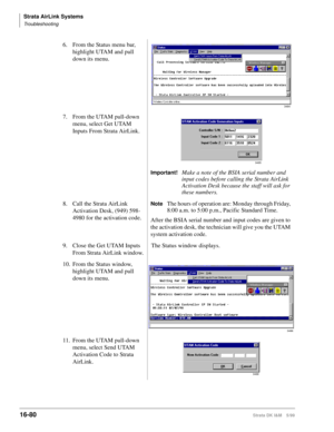 Page 732Strata AirLink Systems
Troubleshooting
16-80Strata DK I&M 5/99
6. From the Status menu bar, 
highlight UTAM and pull 
down its menu.
7. From the UTAM pull-down 
menu, select Get UTAM 
Inputs From Strata AirLink.
Important!Make a note of the BSIA serial number and 
input codes before calling the Strata AirLink 
Activation Desk because the staff will ask for 
these numbers.
8. Call the Strata AirLink 
Activation Desk, (949) 598-
4980 for the activation code.
NoteThe hours of operation are: Monday through...