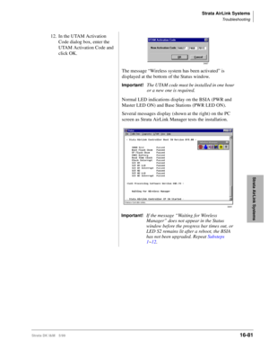 Page 733Strata AirLink Systems
Troubleshooting
Strata DK I&M 5/9916-81
Strata AirLink Systems
12. In the UTAM Activation 
Code dialog box, enter the 
UTAM Activation Code and 
click OK.
The message “Wireless system has been activated” is 
displayed at the bottom of the Status window.
Important!The UTAM code must be installed in one hour 
or a new one is required.
Normal LED indications display on the BSIA (PWR and 
Master LED ON) and Base Stations (PWR LED ON).
Several messages display (shown at the right) on...