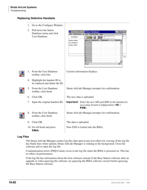 Page 734Strata AirLink Systems
Troubleshooting
16-82Strata DK I&M 5/99
Replacing Defective Handsets 
Log Files
The Strata AirLink Manager creates log files that open in any text editor for viewing. If the log file 
has blank lines when opened, Strata AirLink Manager is running in the background. Close the 
software and re-open the log file.
Communication errors (PDQ Comm) occur in the log file when the BSIA is powered on. This has 
no effect on performance.
If the log file has information about the boot software...