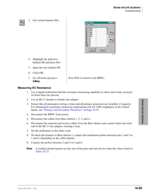Page 737Strata AirLink Systems
Troubleshooting
Strata DK I&M 5/9916-85
Strata AirLink Systems
Measuring DC Resistance
1. Use a digital multimeter that has resistance measuring capability in ohms and a basic accuracy 
of better than one percent.
2. Use an RJ-11 female-to-female line adapter.
3. Ensure that all permanent wiring is done and all primary protectors are installed, if required. 
For information on primary protection requirements for UL1459 compliance in the United 
States, see “Primary and Secondary...