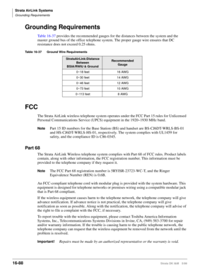 Page 740Strata AirLink Systems
Grounding Requirements
16-88Strata DK I&M 5/99
Grounding Requirements
Table 16-37 provides the recommended gauges for the distances between the system and the 
master ground bus of the office telephone system. The proper gauge wire ensures that DC 
resistance does not exceed 0.25 ohms.
FCC
The Strata AirLink wireless telephone system operates under the FCC Part 15 rules for Unlicensed 
Personal Communications Service (UPCS) equipment in the 1920~1930 MHz band.
NotePart 15 ID...