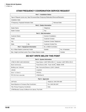 Page 742Strata AirLink Systems
UTAM, Inc.
16-90Strata DK I&M 5/99
UTAM FREQUENCY COORDINATION SERVICE REQUEST
DO NOT WRITE BELOW THIS POINT
Part 1 - Installation Status
Type of Request (circle one): New-Permanent/New-Temporary/Reiteration/Removal/Relocation
Installation Date:
If Temporary, Proposed Activation Date: Removal Date:
Part 2 - Dealer Information
Dealer Name: Telephone:
Dealer Contact: Fax:
Part 3 - Site Information
Customer Name: County of Installation:
Street: Customer Contact:
City: Customer Contact...