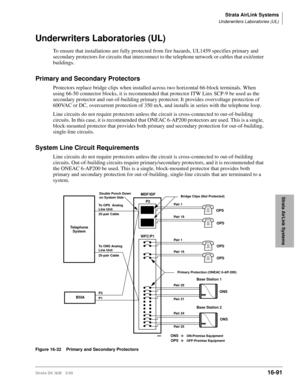 Page 743Strata AirLink Systems
Underwriters Laboratories (UL)
Strata DK I&M 5/9916-91
Strata AirLink Systems
Underwriters Laboratories (UL)
To ensure that installations are fully protected from fire hazards, UL1459 specifies primary and 
secondary protectors for circuits that interconnect to the telephone network or cables that exit/enter 
buildings.
Primary and Secondary Protectors
Protectors replace bridge clips when installed across two horizontal 66-block terminals. When 
using 66-50 connector blocks, it is...