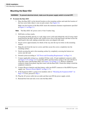 Page 76DK40i Installation
KSU Mounting Considerations
3-8Strata DK I&M    5/99
Mounting the Base KSU
ä
To mount the Base KSU
1. Place the Base KSU on the desired location on the mounting surface and mark the location of 
the four screw holes (there is one on each corner). See Figure 3-6.
Make sure the location of the Base KSU meets the minimum clearance requirements specified 
in Figure 3-1 on Page 3-2.
NoteThe Base KSU AC power cord is 4 feet 5 inches long.
2. Drill holes on these marks. 
If mounting the KSU...