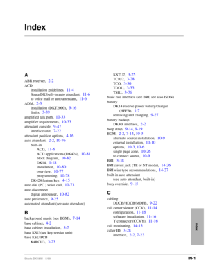 Page 757Strata DK I&M 5/99IN-1
Index
Index
A
ABR receiver,2-2
ACD
installation guidelines
,11-4
Strata DK built-in auto attendant,11-6
to voice mail or auto attendant,11-6
ADM,2-3
installation (DKT2000),9-16
limits,3-39
amplified talk path,10-33
amplifier requirements,10-33
attendant console,9-47
interface unit,7-22
attendant position options,4-16
auto attendant,2-2, 10-76
built-in
ACD
,11-6
ACD applications (DK424),10-81
block diagram,10-82
DK14,1-18
installation,10-80
overview,10-77
programming,10-78
DK424...