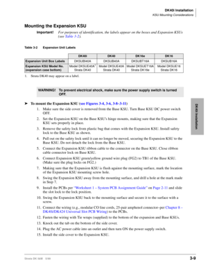 Page 77DK40i Installation
KSU Mounting Considerations
Strata DK I&M 5/993-9
DK40i Installation
Mounting the Expansion KSU
Important!For purposes of identification, the labels appear on the boxes and Expansion KSUs 
(see Table 3-2).
Table 3-2 Expansion Unit Labels
ä
To mount the Expansion KSU (see Figures 3-4, 3-6, 3-8~3-11)
1. Make sure the side cover is removed from the Base KSU. Turn Base KSU DC power switch 
OFF.
2. Set the Expansion KSU on the Base KSUs hinge mounts, making sure that the Expansion 
KSU sets...