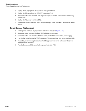 Page 88DK40i Installation
Power Supply Removal and Replacement
3-20Strata DK I&M    5/99
3. Unplug the FG2 plug from the Expansion KSU ground wire.
4. Unplug the DC cable from the DC OUT connector (P16).
5. Remove the FG screw from left side of power supply to free FG wire/terminal and building 
ground wire.
6. Unplug the AC power cord from PN2.
7. Remove the seven screws that attach the power supply to the Base KSU. Remove the power 
supply.
Power Supply Replacement
1. Set the power supply in its proper place...