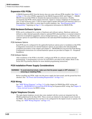 Page 90DK40i Installation
Printed Circuit Board (PCB) Installation
3-22Strata DK I&M    5/99
Expansion KSU PCBs
A DK40i Expansion KSU from the factory does not come with any PCBs installed. (See Table 2-3 
on Page 2-3 for a list of PCBs supported by the DK40i Expansion KSU and Chapter 7 – DK40i/
DK424 Universal Slot PCBs for detailed descriptions/installation instructions.) Toshiba 
recommends that PCBs which support electronic, digital or wireless telephones be installed into 
slots 15 and 16 because slots 17...