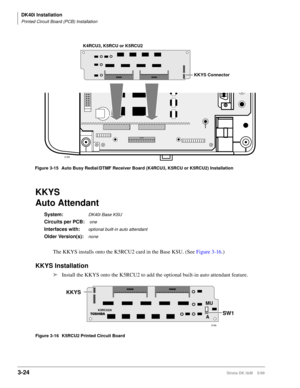 Page 92DK40i Installation
Printed Circuit Board (PCB) Installation
3-24Strata DK I&M    5/99
KKYS
Auto Attendant 
System:DK40i Base KSU
Circuits per PCB: one
Interfaces with:optional built-in auto attendant
Older Version(s):none
The KKYS installs onto the K5RCU2 card in the Base KSU. (See Figure 3-16.)
KKYS Installation
äInstall the KKYS onto the K5RCU2 to add the optional built-in auto attendant feature.
Figure 3-16 K5RCU2 Printed Circuit Board
K4RCU3, K5RCU or K5RCU2
2165
KKYS Connector
Figure 3-15 Auto Busy...