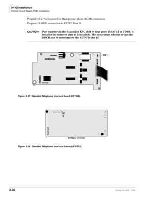 Page 94DK40i Installation
Printed Circuit Board (PCB) Installation
3-26Strata DK I&M    5/99
Program 10-2: Not required for Background Music (BGM) connection.
Program 19: BGM connection to KSTU2 Port 11.
CAUTION!Port numbers in the Expansion KSU shift by four ports if KSTU2 or TDDU is 
installed (or removed after it is installed). This determines whether or not the 
DDCB can be connected on the KCDU in slot 15.
Figure 3-17 Standard Telephone Interface Board (KSTU2)
Figure 3-18 Standard Telephone Interface...