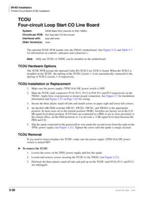 Page 98DK40i Installation
Printed Circuit Board (PCB) Installation
3-30Strata DK I&M    5/99
TCOU
Four-circuit Loop Start CO Line Board
System:DK40i Base KSU (mounts on KSU TMAU)
Circuits per PCB:four loop start CO line circuits
Interfaces with:loop start lines
Older Version(s):none
The optional TCOU PCB installs onto the TMAU motherboard. (See Figure 3-21 and Table 3-7 
for information on controls, indicators and connectors.) 
NoteOnly one TCOU or TDDU can be installed on the motherboard.
TCOU Hardware...