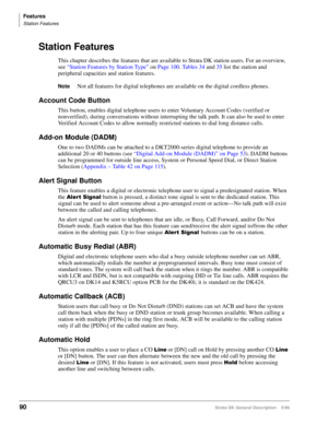 Page 104Features
Station Features
90Strata DK General Description    5/99
Station Features
This chapter describes the features that are available to Strata DK station users. For an overview, 
see “Station Features by Station Type” on Page 100. Tables 34 and 35 list the station and 
peripheral capacities and station features.
NoteNot all features for digital telephones are available on the digital cordless phones.
Account Code Button
This button, enables digital telephone users to enter Voluntary Account Codes...