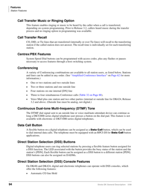 Page 108Features
Station Features
94Strata DK General Description    5/99
Call Transfer Music or Ringing Option
This feature enables ringing or music to be heard by the caller when a call is transferred, 
depending on system programming. Prior to Release 3.2, callers heard music during the transfer 
process and no ringing option in programming was available.
Call Transfer Recall
CO, DID, or Tie lines that are transferred (internally or over Tie lines) will recall to the transferring 
station if the called...
