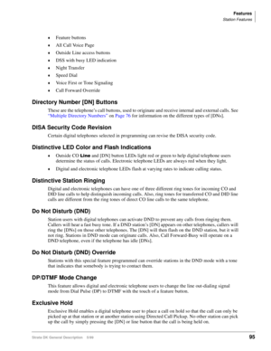 Page 109Features
Station Features
Strata DK General Description    5/9995
©Feature buttons
©All Call Voice Page
©Outside Line access buttons
©DSS with busy LED indication
©Night Transfer
©Speed Dial
©Voice First or Tone Signaling
©Call Forward Override
Directory Number [DN] Buttons
These are the telephone’s call buttons, used to originate and receive internal and external calls. See 
“Multiple Directory Numbers” on Page 76 for information on the different types of [DNs].
DISA Security Code Revision
Certain...