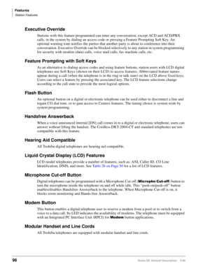 Page 110Features
Station Features
96Strata DK General Description    5/99
Executive Override
Stations with this feature programmed can enter any conversation, except ACD and ACD/PBX 
calls, in the system by dialing an access code or pressing a Feature Prompting Soft Key. An 
optional warning tone notifies the parties that another party is about to conference into their 
conversation. Executive Override can be blocked selectively to any station in system programming 
for security with modem (data) calls, voice...