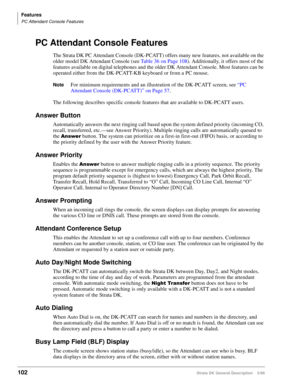Page 116Features
PC Attendant Console Features
102Strata DK General Description    5/99
PC Attendant Console Features
The Strata DK PC Attendant Console (DK-PCATT) offers many new features, not available on the 
older model DK Attendant Console (see Table 36 on Page 108). Additionally, it offers most of the 
features available on digital telephones and the older DK Attendant Console. Most features can be 
operated either from the DK-PCATT-KB keyboard or from a PC mouse.
NoteFor minimum requirements and an...