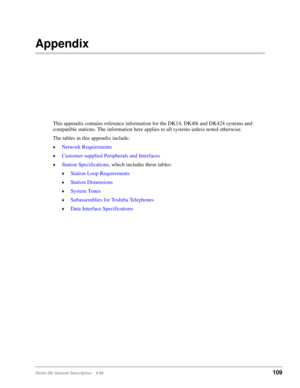 Page 123Strata DK General Description    5/99109
Appendix
This appendix contains reference information for the DK14, DK40i and DK424 systems and 
compatible stations. The information here applies to all systems unless noted otherwise.
The tables in this appendix include:
©Network Requirements
©Customer-supplied Peripherals and Interfaces
©Station Specifications, which includes these tables:
©Station Loop Requirements
©Station Dimensions
©System Tones
©Subassemblies for Toshiba Telephones
©Data Interface...