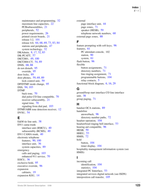 Page 137Index
E ~ I
Strata DK General Description    5/99  123
maintenance and programming,32
maximum line capacities,22
PCBsubassemblies,21
peripherals,52
power requirements,26
printed circuit boards,21
release 3.2,101
release 4.0,64, 68, 69, 73, 83, 84
stations and peripherals,47
system technology,32
DKAdmin,8, 17, 32, 83
DK-PCATT,57
DKT2001,49, 100
DKT2004-CT,54, 89
DNIS,68, 88
do not disturb,95
override,95
door locks,89
door phones,59, 69, 89
lock control unit,59
DP/DTMF mode change,95
DSS,94, 103
DTMF
back...