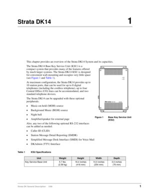 Page 15Strata DK General Description     5/991
Strata DK141
This chapter provides an overview of the Strata DK14 System and its capacities.
The Strata DK14 Base Key Service Unit (KSU) is a 
compact system that provides many of the features offered 
by much larger systems. The Strata DK14 KSU is designed 
for convenient wall-mounting and occupies very little space 
(see Figure 1 and Ta b l e  1). 
At maximum configuration, the Strata DK14 provides up to 
10 station ports, that can be used for up to 8 digital...