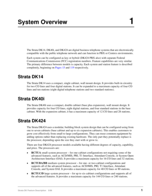 Page 155Strata DK Feature Description 5/991
System Overview1
The Strata DK14, DK40i, and DK424 are digital business telephone systems that are electronically 
compatible with the public telephone network and can function in PBX or Centrex environments.
Each system can be configured as key or hybrid (DK424 PBX also) with separate Federal 
Communications Commission (FCC) registration numbers. Feature capabilities are very similar. 
The primary difference between models is capacity. Each system and station feature...